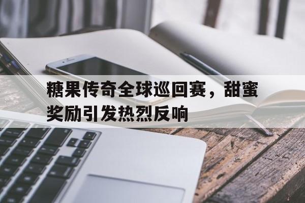 糖果传奇全球巡回赛，甜蜜奖励引发热烈反响的简单介绍